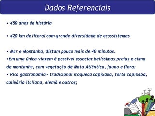   •  450 anos de história 420 km de litoral com grande diversidade de ecossistemas Mar e Montanha, distam pouco mais de 40 minutos.  Em uma única viagem é possível associar belíssimas praias e clima de montanha, com vegetação de Mata Atlântica, fauna e flora; Rica gastronomia – tradicional moqueca capixaba, torta capixaba, culinária italiana, alemã e outros;  Dados Referenciais 