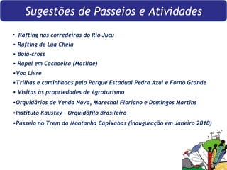 Rafting nas corredeiras do Rio Jucu  Rafting de Lua Cheia Boia-cross Rapel em Cachoeira (Matilde) Voo Livre Trilhas e caminhadas pelo Parque Estadual Pedra Azul e Forno Grande Visitas às propriedades de Agroturismo  Orquidários de Venda Nova, Marechal Floriano e Domingos Martins Instituto Kaustky – Orquidófilo Brasileiro Passeio no Trem da Montanha Capixabas (inauguração em Janeiro 2010) Sugestões de Passeios e Atividades 