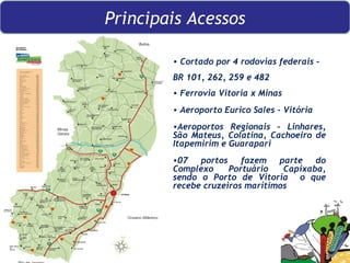 Cortado por 4 rodovias federais –  BR 101, 262, 259 e 482 Ferrovia Vitoria x Minas Aeroporto Eurico Sales - Vitória Aeroportos Regionais – Linhares, São Mateus, Colatina, Cachoeiro de Itapemirim e Guarapari 07 portos fazem parte do Complexo Portuário Capixaba, sendo o Porto de Vitoria  o que recebe cruzeiros marítimos Principais Acessos 