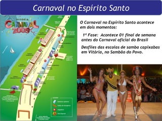 O Carnaval no Espírito Santo acontece em dois momentos: 1ª Fase:  Acontece 01 final de semana antes do Carnaval oficial do Brasil Desfiles das escolas de samba capixabas em Vitória, no Sambão do Povo. Carnaval no Espírito Santo 