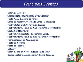 Grandes Eventos no ES   Vitória Stone Fair Campeonato Panamericano de Parapente  Festa Nossa Senhora da Penha  Salão de Turismo do Espírito Santo - Expotur/ES  Festival Nacional de Forró de Itaúnas  Festival Internacional de Música de Domingos Martins  Cachoeiro Stone Fair  Festival do Chocolate – Chocolates Garoto Festival Internacional do Vinho de Domingos Martins Feira Estadual do Agroturismo  Festa do Morango Festa da Polenta  Sabores Vitoria Fashion Week / Vitoria Moda Show Campeonatos Internacionais de Pesca Oceânica Principais Eventos  
