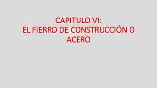 CAPITULO VI:
EL FIERRO DE CONSTRUCCIÓN O
ACERO
 