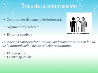 Ética de la comprensión Comprender de manera desinteresada   Argumentar y refutar   Evitar la condena    Si sabemos comprender antes de condenar estaremos en la vía de la humanicaciòn de las relaciones humanas.   El bien pensar La introspección   