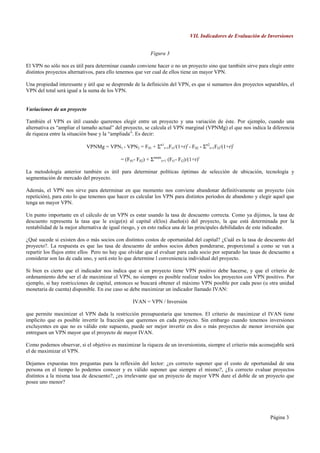 VII. Indicadores de Evaluación de Inversiones


                                                            Figura 3

El VPN no sólo nos es útil para determinar cuando conviene hacer o no un proyecto sino que también sirve para elegir entre
distintos proyectos alternativos, para ello tenemos que ver cual de ellos tiene un mayor VPN.

Una propiedad interesante y útil que se desprende de la definición del VPN, es que si sumamos dos proyectos separables, el
VPN del total será igual a la suma de los VPN.


Variaciones de un proyecto

También el VPN es útil cuando queremos elegir entre un proyecto y una variación de éste. Por ejemplo, cuando una
alternativa es “ampliar el tamaño actual” del proyecto, se calcula el VPN marginal (VPNMg) el que nos indica la diferencia
de riqueza entre la situación base y la “ampliada”. Es decir:

                             VPNMg = VPN1 - VPN2 = F01 + Σn1t=1Ft1/(1+r)t - F02 - Σn2t=1Ft2/(1+r)t

                                             = (F01- F02) + Σnmáxt=1 (Ft1- Ft2)/(1+r)t

La metodología anterior también es útil para determinar políticas óptimas de selección de ubicación, tecnología y
segmentación de mercado del proyecto.

Además, el VPN nos sirve para determinar en que momento nos conviene abandonar definitivamente un proyecto (sin
repetición), para esto lo que tenemos que hacer es calcular los VPN para distintos períodos de abandono y elegir aquel que
tenga un mayor VPN.

Un punto importante en el cálculo de un VPN es estar usando la tasa de descuento correcta. Como ya dijimos, la tasa de
descuento representa la tasa que le exige(n) al capital el(los) dueño(s) del proyecto, la que está determinada por la
rentabilidad de la mejor alternativa de igual riesgo, y en esto radica una de las principales debilidades de este indicador.

¿Qué sucede si existen dos o más socios con distintos costos de oportunidad del capital? ¿Cuál es la tasa de descuento del
proyecto?. La respuesta es que las tasa de descuento de ambos socios deben ponderarse, proporcional a como se van a
repartir los flujos entre ellos Pero no hay que olvidar que al evaluar para cada socio por separado las tasas de descuento a
considerar son las de cada uno, y será esto lo que determine l conveniencia individual del proyecto.

Si bien es cierto que el indicador nos indica que si un proyecto tiene VPN positivo debe hacerse, y que el criterio de
ordenamiento debe ser el de maximizar el VPN, no siempre es posible realizar todos los proyectos con VPN positivo. Por
ejemplo, si hay restricciones de capital, entonces se buscará obtener el máximo VPN posible por cada peso (u otra unidad
monetaria de cuenta) disponible. En ese caso se debe maximizar un indicador llamado IVAN:

                                                   IVAN = VPN / Inversión

que permite maximizar el VPN dada la restricción presupuestaria que tenemos. El criterio de maximizar el IVAN tiene
implícito que es posible invertir la fracción que queremos en cada proyecto. Sin embargo cuando tenemos inversiones
excluyentes en que no es válido este supuesto, puede ser mejor invertir en dos o más proyectos de menor inversión que
entreguen un VPN mayor que el proyecto de mayor IVAN.

Como podemos observar, si el objetivo es maximizar la riqueza de un inversionista, siempre el criterio más aconsejable será
el de maximizar el VPN.

Dejamos expuestas tres preguntas para la reflexión del lector: ¿es correcto suponer que el costo de oportunidad de una
persona en el tiempo lo podemos conocer y es válido suponer que siempre el mismo?, ¿Es correcto evaluar proyectos
distintos a la misma tasa de descuento?, ¿es irrelevante que un proyecto de mayor VPN dure el doble de un proyecto que
posee uno menor?




                                                                                                                   Página 3
 