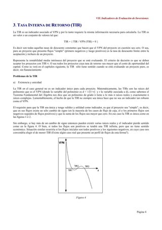VII. Indicadores de Evaluación de Inversiones

3. TASA INTERNA DE RETORNO (TIR)
La TIR es un indicador asociado al VPN y por lo tanto requiere la misma información necesaria para calcularla. La TIR es
un valor o un conjunto de valores tal que:

                                               TIR = { TIR / VPN (TIR) = 0 }

Es decir son todas aquellas tasas de descuento constantes que hacen que el VPN del proyecto en cuestión sea cero. O sea,
para un proyecto que presenta flujos "simple" (primero negativos y luego positivos) es la tasa de descuento límite entre la
aceptación y rechazo de un proyecto.

Representa la rentabilidad media intrínseca del proyecto que se está evaluando. El criterio de decisión es que se deben
aceptar los proyectos con TIR>r. O sea todos los proyectos cuya tasa de retorno sea mayor que el costo de oportunidad del
capital. Como se verá en el capítulos siguiente, la TIR sólo tiene sentido cuando se está evaluando un proyecto puro, es
decir, sin fiananciamiento

Problemas de la TIR

a)   Existencia y unicidad

La TIR en el caso general no es un indicador único para cada proyecto. Matemáticamente, las TIRs son las raíces del
polinomio que es el VPN (donde la variable del polinomio es d = 1/[1+r] y r la variable asociada a d), como sabemos el
Teorema Fundamental del Álgebra nos dice que un polinomio de grado n tiene a lo más n raíces reales y exactamente n
raíces complejas. Lamentablemente, el hecho de que la TIR no siempre sea única hace que no sea un indicador tan robusto
como el VPN.

El requisito para que la TIR sea única y tenga validez y utilidad como indicador, es que el proyecto sea "simple", es decir,
que en sus flujos exista un sólo cambio de signo (en la mayoría de los casos de flujo de caja, el o los primeros flujos son
negativos seguidos de flujos positivos) y que la suma de los flujos sea mayor que cero. En ese caso la TIR es única como en
las figuras 1 ó 2.

Sin embargo, si hay más de un cambio de signo entonces pueden existir varias raíces reales y el indicador pierde sentido
como en la figura 4. O bien, si todos los flujos son positivos se tendrá una TIR infinita, pero que no tiene sentido
económico. Situación similar ocurriría si los flujos iniciales son todos positivos y los siguientes negativos, en cuyo caso nos
convendría elegir el de menor TIR (Existe algún caso real que presente un perfil de flujos de esta forma?).




                                                          Figura 4




                                                                                                                   Página 4
 