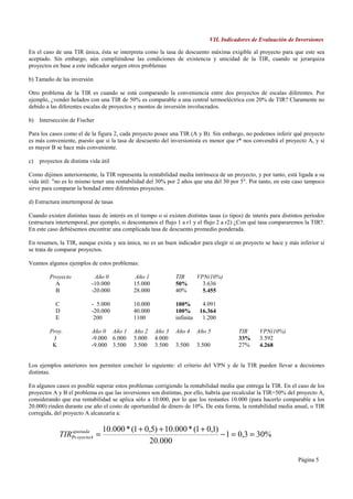VII. Indicadores de Evaluación de Inversiones

En el caso de una TIR única, ésta se interpreta como la tasa de descuento máxima exigible al proyecto para que este sea
aceptado. Sin embargo, aún cumpliéndose las condiciones de existencia y unicidad de la TIR, cuando se jerarquiza
proyectos en base a este indicador surgen otros problemas

b) Tamaño de las inversión

Otro problema de la TIR es cuando se está comparando la conveniencia entre dos proyectos de escalas diferentes. Por
ejemplo, ¿vender helados con una TIR de 50% es comparable a una central termoeléctrica con 20% de TIR? Claramente no
debido a las diferentes escalas de proyectos y montos de inversión involucrados.

b) Intersección de Fischer

Para los casos como el de la figura 2, cada proyecto posee una TIR (A y B). Sin embargo, no podemos inferir qué proyecto
es más conveniente, puesto que si la tasa de descuento del inversionista es menor que r* nos convendrá el proyecto A, y si
es mayor B se hace más conveniente.

c)   proyectos de distinta vida útil

Como dijimos anteriormente, la TIR representa la rentabilidad media intrínseca de un proyecto, y por tanto, está ligada a su
vida útil: "no es lo mismo tener una rentabilidad del 30% por 2 años que una del 30 por 5". Por tanto, en este caso tampoco
sirve para comparar la bondad entre diferentes proyectos.

d) Estructura intertemporal de tasas

Cuando existen distintas tasas de interés en el tiempo o si existen distintas tasas (o tipos) de interés para distintos períodos
(estructura intertemporal, por ejemplo, si descontamos el flujo 1 a r1 y el flujo 2 a r2) ¿Con qué tasa compararemos la TIR?.
En este caso debiésemos encontrar una complicada tasa de descuento promedio ponderada.

En resumen, la TIR, aunque exista y sea única, no es un buen indicador para elegir si un proyecto se hace y más inferior si
se trata de comparar proyectos.

Veamos algunos ejemplos de estos problemas:

         Proyecto            Año 0            Año 1            TIR        VPN(10%)
           A                -10.000          15.000            50%          3.636
           B                -20.000          28.000            40%          5.455

            C               - 5.000          10.000            100%         4.091
            D               -20.000          40.000            100%        16.364
            E                200             1100              infinita     1.200

         Proy.              Año 0 Año 1      Año 2    Año 3    Año 4      Año 5           TIR      VPN(10%)
          J                 -9.000 6.000     5.000    4.000                               33%      3.592
          K                 -9.000 3.500     3.500    3.500    3.500      3.500           27%      4.268


Los ejemplos anteriores nos permiten concluir lo siguiente: el criterio del VPN y de la TIR pueden llevar a decisiones
distintas.

En algunos casos es posible superar estos problemas corrigiendo la rentabilidad media que entrega la TIR. En el caso de los
proyectos A y B el problema es que las inversiones son distintas, por ello, habría que recalcular la TIR=50% del proyecto A,
considerando que esa rentabilidad se aplica sólo a 10.000, por lo que los restantes 10.000 (para hacerlo comparable a los
20.000) rinden durante ese año el costo de oportunidad de dinero de 10%. De esta forma, la rentabilidad media anual, o TIR
corregida, del proyecto A alcanzaría a:

                                10.000 * (1 + 0,5) + 10.000 * (1 + 0,1)
             TIRPr oyectoA =
                ajustada
                                                                        − 1 = 0,3 = 30%
                                               20.000

                                                                                                                    Página 5
 