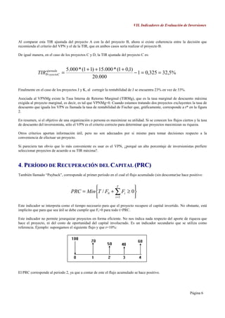 VII. Indicadores de Evaluación de Inversiones



Al comparar esta TIR ajustada del proyecto A con la del proyecto B, ahora si existe coherencia entre la decisión que
recomienda el criterio del VPN y el de la TIR, que en ambos casos sería realizar el proyecto B.

De igual manera, en el caso de los proyectos C y D, la TIR ajustada del proyecto C es:


                               5.000 * (1 + 1) + 15.000 * (1 + 0,1)
            TIRPr oyectoC =
               ajustada
                                                                    − 1 = 0,325 = 32,5%
                                             20.000

Finalmente en el caso de los proyectos J y K, al corregir la rentabilidad de J se encuentra 23% en vez de 33%.

Asociada al VPNMg existe la Tasa Interna de Retorno Marginal (TIRMg), que es la tasa marginal de descuento máxima
exigida al proyecto marginal, es decir, es tal que VPNMg=0. Cuando estamos tratando dos proyectos excluyentes la tasa de
descuento que iguala los VPN es llamada la tasa de rentabilidad de Fischer que, gráficamente, corresponde a r* en la figura
2.

En resumen, si el objetivo de una organización o persona es maximizar su utilidad. Si se conocen los flujos ciertos y la tasa
de descuento del inversionista, sólo el VPN es el criterio correcto para determinar que proyectos maximizan su riqueza.

Otros criterios aportan información útil, pero no son adecuados por si mismo para tomar decisiones respecto a la
conveniencia de efectuar un proyecto.

Si pareciera tan obvio que lo más conveniente es usar es el VPN, ¿porqué un alto porcentaje de inversionistas prefiere
seleccionar proyectos de acuerdo a su TIR máxima?.



4. PERÍODO DE RECUPERACIÓN DEL CAPITAL (PRC)
También llamado “Payback”, corresponde al primer período en el cual el flujo acumulado (sin descontar)se hace positivo:


                                                     T
                                                             
                                  PRC = MinT / F0 + ∑ Ft ≥ 0
                                                    t =1    
Este indicador se interpreta como el tiempo necesario para que el proyecto recupere el capital invertido. No obstante, está
implícito que para que sea útil se debe cumplir que Ft>0 para todo t>PRC.

Este indicador no permite jerarquizar proyectos en forma eficiente. No nos indica nada respecto del aporte de riqueza que
hace el proyecto, ni del costo de oportunidad del capital involucrado. Es un indicador secundario que se utiliza como
referencia. Ejemplo: supongamos el siguiente flujo y que r=10%:




El PRC corresponde al periodo 2, ya que a contar de este el flujo acumulado se hace positivo.




                                                                                                                 Página 6
 