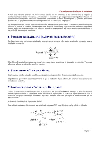 VII. Indicadores de Evaluación de Inversiones

Si bien este indicador pareciera ser mucho menos robusto que los anteriores, en la administración de empresas e
instituciones parece ser muy considerado. La racionalidad se encuentra en que los gestores que desempeñan su función por
periodos definidos o sujetos a resultados, son evaluados por resultados de corto o mediano plazo. Ej.: gerentes, autoridades
públicas, etc., ya que permite saber cuando se empezarán a ver los “resultados” del proyecto.

Por ejemplo un alcalde cercano al período de reelección, evitará realizar proyectos de VPN positivo pero que en lo que
queda de su mandato se vean sólo costos (romper calles, proyectos educativos), y cuyos beneficios se muestren en períodos
lejanos, puesto que en primer lugar él (o su tendencia política) no será reelecto, y por que los beneficios se verán cuando el
nuevo alcalde sea uno de sus opositores.



5. ÍNDICE DE RENTABILIDAD (RAZÓN DE BENEFICIO/COSTO)
Es el cuociente entre los ingresos actualizados generados por el proyecto y los gastos actualizados necesarios para su
instalación y operación.

                                                               n
                                                                     Bt
                                                              ∑ (1 + r )
                                                              t =0
                                                                           t
                                         Razón B / C =          n
                                                                     Ct
                                                              ∑ (1 + r )
                                                              t =0
                                                                           t


El problema de este indicador es que maximizarlo no es equivalente a maximizar la riqueza del inversionista. Y depende
además de la forma de ordenar los beneficios y costos.



6. RENTABILIDAD CONTABLE MEDIA
Es el cuociente entre las utilidades contables después de impuestos promedio y el valor contable de la inversión.

El problema es que no toma en cuenta el periodo en que se reciben los flujos. Además, los beneficios netos contables no
coinciden con los reales.



7. INDICADORES PARA PROYECTOS REPETIBLES
Cuando el inversionista se enfrenta a proyectos de distinta vida útil, que son repetibles en el tiempo, es decir que presentan
un ciclo repetitivo común , el criterio es el mismo, maximizar la riqueza (o sea el VPN). Esto significa calcular el VPN al
infinito de esos proyectos u ocupar indicadores “especiales” para esas situaciones que lleguen al mismo resultado que ese
VPN al infinito:

a) Beneficio Anual Uniforme Equivalente (BAUE)

Este indicador calcula un flujo constante que actualizado entrega un VPN igual al flujo al cual se calculó el indicador.


                                         n                        n
                                                Ft                   BAUE
                                 F0 + ∑                 = VPN = ∑
                                        t =1 (1 + r )           t =1 (1 + r )
                                                      t                       t


                                            VPN           (1 + r ) n r
                                 BAUE = n          = VPN
                                              1          (1 + r ) n − 1
                                       ∑ (1 + r )t
                                        t =1


                                                                                                                    Página 7
 
