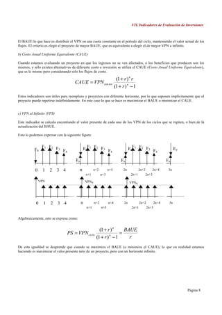VII. Indicadores de Evaluación de Inversiones



El BAUE lo que hace es distribuir el VPN en una cuota constante en el período del ciclo, manteniendo el valor actual de los
flujos. El criterio es elegir el proyecto de mayor BAUE, que es equivalente a elegir el de mayor VPN a infinito.

b) Costo Anual Uniforme Equivalente (CAUE)

Cuando estamos evaluando un proyecto en que los ingresos no se ven afectados, o los beneficios que producen son los
mismos, y sólo existen alternativas de diferente costo e inversión se utiliza el CAUE (Costo Anual Uniforme Equivalente),
que es lo mismo pero considerando sólo los flujos de costo.

                                                                         (1 + r ) n r
                                     CAUE = VPN cos tos
                                                                        (1 + r ) n − 1
Estos indicadores son útiles para reemplazo y proyectos con diferente horizonte, por lo que suponen implícitamente que el
proyecto puede repetirse indefinidamente. En este caso lo que se hace es maximizar el BAUE o minimizar el CAUE.


c) VPN al Infinito (VPS)

Este indicador se calcula encontrando el valor presente de cada uno de los VPN de los ciclos que se repiten, o bien de la
actualización del BAUE.

Esto lo podemos expresar con la siguiente figura:


                F1 F2 F                          F                                   F
          F0           3
                             F4                F0 1 F2 F3 F                        F0 1 F2 F3 F                       F0
                                                           4                                   4

                                      Fn                                    Fn                                  Fn

           0     1   2     3 4           n            n+2         n+4         2n           2n+2          2n+4    3n
                                                n+1         n+3                     2n+1          2n+3
               VPN                             VPNn                                VPNn




            0    1   2     3 4             n          n+2         n+4         2n           2n+2          2n+4    3n
                                                n+1         n+3                     2n+1          2n+3


Algebraicamente, esto se expresa como:


                                                         (1 + r ) n   BAUE
                                  PS = VPN ciclo                    =
                                                       (1 + r ) − 1
                                                               n
                                                                        r
De esta igualdad se desprende que cuando se maximiza el BAUE (o minimiza el CAUE), lo que en realidad estamos
haciendo es maximizar el valor presente neto de un proyecto, pero con un horizonte infinito.




                                                                                                                           Página 8
 