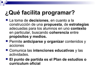 ¿Qué facilita programar?
 La toma de decisiones, en cuanto a la
construcción de una propuesta, de estrategias
adecuadas para los alumnos en uno contexto
en particular, buscando coherencia entre
propósitos y medios.
 Permite anticiparse y organizar contenidos y
acciones
 Comunica las intenciones educativas y las
actividades.
 El punto de partida es el Plan de estudios o
curriculum oficial
 