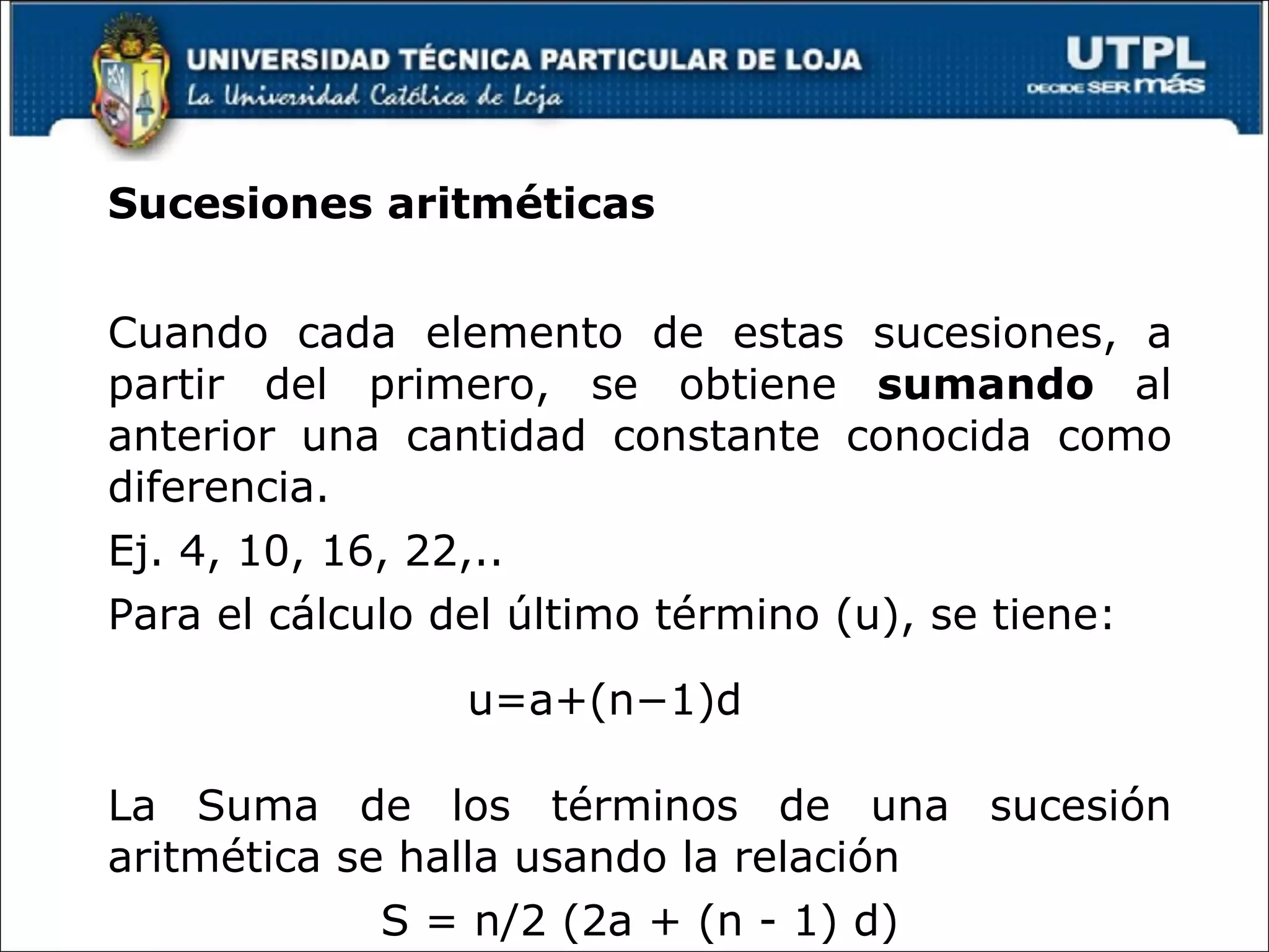 Sucesiones aritméticas Cuando cada elemento de estas sucesiones, a partir del primero, se obtiene sumando al anterior una cantidad constante conocida como diferencia. Ej. 4, 10, 16, 22,.. Para el cálculo del último término (u), se tiene: La Suma de los términos de una sucesión aritmética se halla usando la relación S = n/2 (2a + (n - 1) d) u=a+(n−1)d