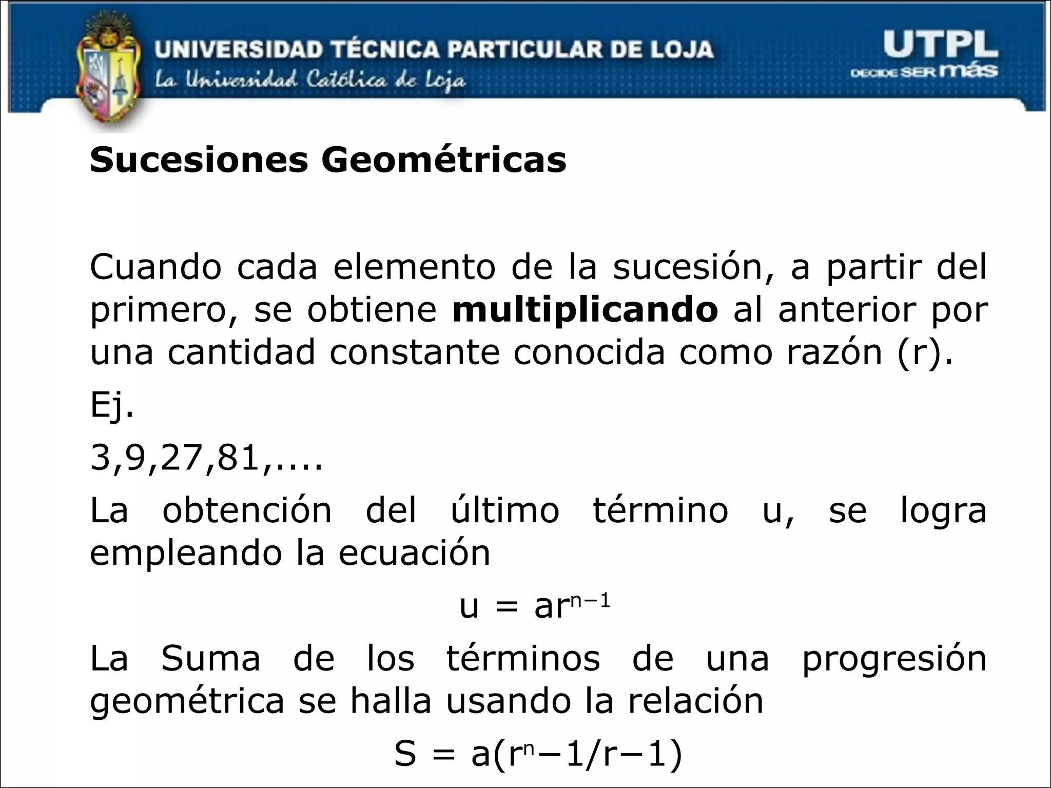 Sucesiones Geométricas Cuando cada elemento de la sucesión, a partir del primero, se obtiene multiplicando al anterior por una cantidad constante conocida como razón (r). Ej. 3,9,27,81,.... La obtención del último término u, se logra empleando la ecuación u = ar n−1 La Suma de los términos de una progresión geométrica se halla usando la relación S = a(r n −1/r−1)
