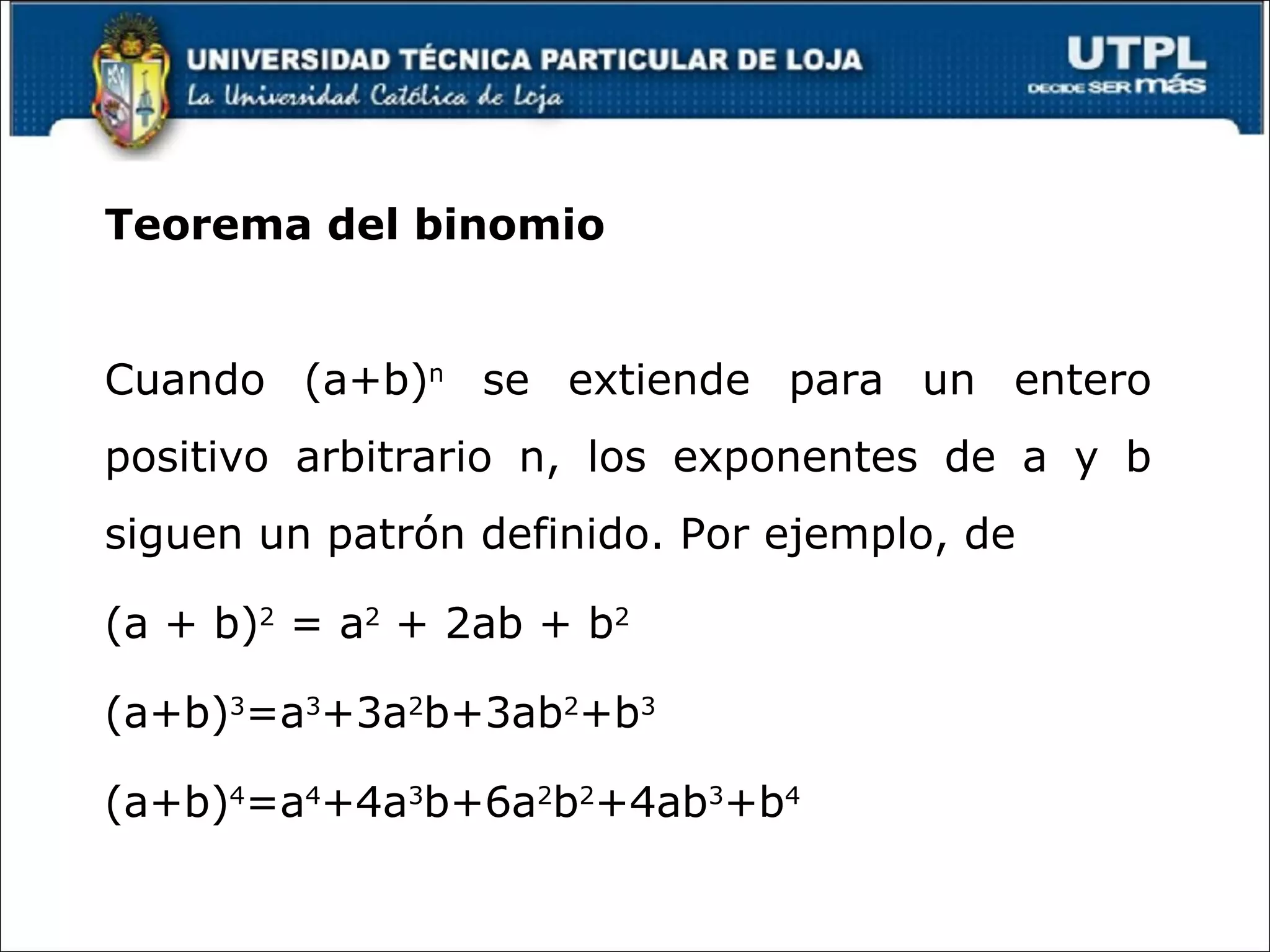 Teorema del binomio Cuando (a+b) n se extiende para un entero positivo arbitrario n, los exponentes de a y b siguen un patrón definido. Por ejemplo, de (a + b) 2 = a 2 + 2ab + b 2 (a+b) 3 =a 3 +3a 2 b+3ab 2 +b 3 (a+b) 4 =a 4 +4a 3 b+6a 2 b 2 +4ab 3 +b 4