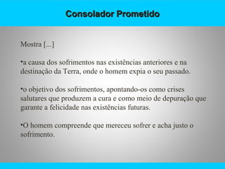 Consolador PrometidoConsolador Prometido
Mostra [...]
•a causa dos sofrimentos nas existências anteriores e na
destinação da Terra, onde o homem expia o seu passado.
•o objetivo dos sofrimentos, apontando-os como crises
salutares que produzem a cura e como meio de depuração que
garante a felicidade nas existências futuras.
•O homem compreende que mereceu sofrer e acha justo o
sofrimento.
 