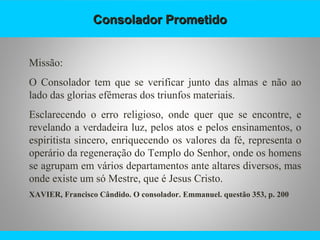 Consolador PrometidoConsolador Prometido
Missão:
O Consolador tem que se verificar junto das almas e não ao
lado das glorias efêmeras dos triunfos materiais.
Esclarecendo o erro religioso, onde quer que se encontre, e
revelando a verdadeira luz, pelos atos e pelos ensinamentos, o
espiritista sincero, enriquecendo os valores da fé, representa o
operário da regeneração do Templo do Senhor, onde os homens
se agrupam em vários departamentos ante altares diversos, mas
onde existe um só Mestre, que é Jesus Cristo.
XAVIER, Francisco Cândido. O consolador. Emmanuel. questão 353, p. 200
 