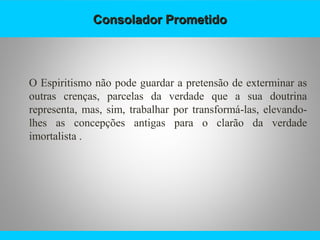 Consolador PrometidoConsolador Prometido
O Espiritismo não pode guardar a pretensão de exterminar as
outras crenças, parcelas da verdade que a sua doutrina
representa, mas, sim, trabalhar por transformá-las, elevando-
lhes as concepções antigas para o clarão da verdade
imortalista .
 