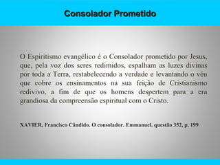 Consolador PrometidoConsolador Prometido
O Espiritismo evangélico é o Consolador prometido por Jesus,
que, pela voz dos seres redimidos, espalham as luzes divinas
por toda a Terra, restabelecendo a verdade e levantando o véu
que cobre os ensinamentos na sua feição de Cristianismo
redivivo, a fim de que os homens despertem para a era
grandiosa da compreensão espiritual com o Cristo.
XAVIER, Francisco Cândido. O consolador. Emmanuel. questão 352, p. 199
 