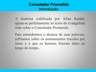 Consolador PrometidoConsolador Prometido
Introdução
A doutrina codificada por Allan Kardec
ajusta-se perfeitamente ao texto do evangelista
João sobre o Consolador Prometido.
Para entendermos o alcance de suas palavras,
reflitamos sobre os ensinamentos trazidos por
Jesus e o que os homens fizeram deles ao
longo do tempo.
 