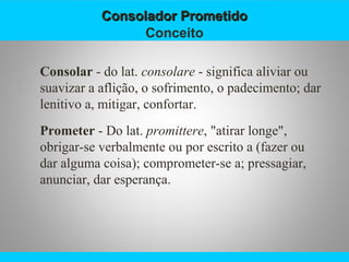 Consolador PrometidoConsolador Prometido
Conceito
Consolar - do lat. consolare - significa aliviar ou
suavizar a aflição, o sofrimento, o padecimento; dar
lenitivo a, mitigar, confortar.
Prometer - Do lat. promittere, "atirar longe",
obrigar-se verbalmente ou por escrito a (fazer ou
dar alguma coisa); comprometer-se a; pressagiar,
anunciar, dar esperança.
 