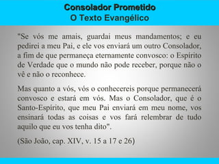 Consolador PrometidoConsolador Prometido
O Texto Evangélico
"Se vós me amais, guardai meus mandamentos; e eu
pedirei a meu Pai, e ele vos enviará um outro Consolador,
a fim de que permaneça eternamente convosco: o Espírito
de Verdade que o mundo não pode receber, porque não o
vê e não o reconhece.
Mas quanto a vós, vós o conhecereis porque permanecerá
convosco e estará em vós. Mas o Consolador, que é o
Santo-Espírito, que meu Pai enviará em meu nome, vos
ensinará todas as coisas e vos fará relembrar de tudo
aquilo que eu vos tenha dito".
(São João, cap. XIV, v. 15 a 17 e 26)
 