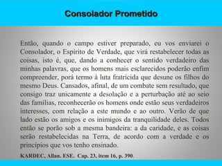 Consolador PrometidoConsolador Prometido
Então, quando o campo estiver preparado, eu vos enviarei o
Consolador, o Espírito de Verdade, que virá restabelecer todas as
coisas, isto é, que, dando a conhecer o sentido verdadeiro das
minhas palavras, que os homens mais esclarecidos poderão enfim
compreender, porá termo à luta fratricida que desune os filhos do
mesmo Deus. Cansados, afinal, de um combate sem resultado, que
consigo traz unicamente a desolação e a perturbação até ao seio
das famílias, reconhecerão os homens onde estão seus verdadeiros
interesses, com relação a este mundo e ao outro. Verão de que
lado estão os amigos e os inimigos da tranquilidade deles. Todos
então se porão sob a mesma bandeira: a da caridade, e as coisas
serão restabelecidas na Terra, de acordo com a verdade e os
princípios que vos tenho ensinado.
KARDEC, Allan. ESE. Cap. 23, item 16, p. 390.
 