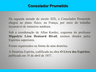 Consolador PrometidoConsolador Prometido
Na segunda metade do século XIX, o Consolador Prometido
chegou ao plano físico, na França, por meio do trabalho
incansável de inúmeros médiuns.
Sob a coordenação de Allan Kardec, cognome do professor
Hippolyte Léon Denizard Rivail, ensinos ditados pelos
Espíritos superiores.
Foram organizados na forma de uma doutrina.
A Doutrina Espírita, codificada na obra O Livro dos Espíritos,
publicada em 18 de abril de 1857.
 