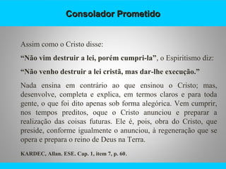 Consolador PrometidoConsolador Prometido
Assim como o Cristo disse:
“Não vim destruir a lei, porém cumpri-la”, o Espiritismo diz:
“Não venho destruir a lei cristã, mas dar-lhe execução.”
Nada ensina em contrário ao que ensinou o Cristo; mas,
desenvolve, completa e explica, em termos claros e para toda
gente, o que foi dito apenas sob forma alegórica. Vem cumprir,
nos tempos preditos, oque o Cristo anunciou e preparar a
realização das coisas futuras. Ele é, pois, obra do Cristo, que
preside, conforme igualmente o anunciou, à regeneração que se
opera e prepara o reino de Deus na Terra.
KARDEC, Allan. ESE. Cap. 1, item 7, p. 60.
 