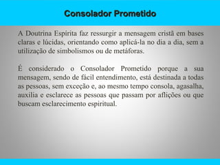 Consolador PrometidoConsolador Prometido
A Doutrina Espírita faz ressurgir a mensagem cristã em bases
claras e lúcidas, orientando como aplicá-la no dia a dia, sem a
utilização de simbolismos ou de metáforas.
É considerado o Consolador Prometido porque a sua
mensagem, sendo de fácil entendimento, está destinada a todas
as pessoas, sem exceção e, ao mesmo tempo consola, agasalha,
auxilia e esclarece as pessoas que passam por aflições ou que
buscam esclarecimento espiritual.
 