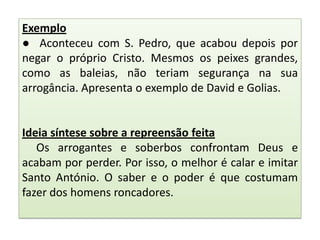 Exemplo
● Aconteceu com S. Pedro, que acabou depois por
negar o próprio Cristo. Mesmos os peixes grandes,
como as baleias, não teriam segurança na sua
arrogância. Apresenta o exemplo de David e Golias.

Ideia síntese sobre a repreensão feita
Os arrogantes e soberbos confrontam Deus e
acabam por perder. Por isso, o melhor é calar e imitar
Santo António. O saber e o poder é que costumam
fazer dos homens roncadores.

 