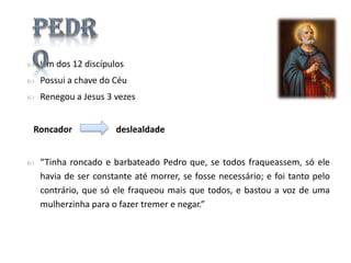 

Um dos 12 discípulos



Possui a chave do Céu



Renegou a Jesus 3 vezes

Roncador


deslealdade

“Tinha roncado e barbateado Pedro que, se todos fraqueassem, só ele
havia de ser constante até morrer, se fosse necessário; e foi tanto pelo
contrário, que só ele fraqueou mais que todos, e bastou a voz de uma
mulherzinha para o fazer tremer e negar.”

 