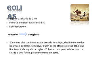 

Gigante da cidade de Gate



Fixou-se em Israel durante 40 dias



Davi derrotou-o

Roncador


arrogância

“Quarenta dias contínuos esteve armado no campo, desafiando a todos
os arraiais de Israel, sem haver quem se lhe atrevesse; e no cabo, que
fim teve toda aquela arrogância? Bastou um pastorzinho com um
cajado e uma funda, para dar com ele em terra.”

 