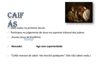 

Líder Judeu no primeiro século.



Participou no julgamento de Jesus no supremo tribunal dos judeus



Acusou Jesus de blasfémia



Roncador



“Caifás roncava de saber: Vos nescitis quidquam.” (Vós não sabeis nada.)

Age com superioridade

 