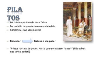 

Foi contemporâneo de Jesus Cristo
Foi prefeito da província romana da Judeia
Condenou Jesus Cristo à cruz



Roncador



“Pilatos roncava de poder: Nescis quia potestatem habeo?” (Não sabeis
que tenho poder?)




Gabava o seu poder

 