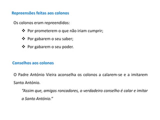 Repreensões feitas aos colonos
Os colonos eram repreendidos:
 Por prometerem o que não iriam cumprir;
 Por gabarem o seu saber;
 Por gabarem o seu poder.

Conselhos aos colonos
O Padre António Vieira aconselha os colonos a calarem-se e a imitarem
Santo António.
“Assim que, amigos roncadores, o verdadeiro conselho é calar e imitar

a Santo António.”

 