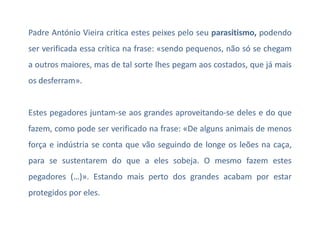 Padre António Vieira critica estes peixes pelo seu parasitismo, podendo
ser verificada essa crítica na frase: «sendo pequenos, não só se chegam

a outros maiores, mas de tal sorte lhes pegam aos costados, que já mais
os desferram».

Estes pegadores juntam-se aos grandes aproveitando-se deles e do que
fazem, como pode ser verificado na frase: «De alguns animais de menos
força e indústria se conta que vão seguindo de longe os leões na caça,
para se sustentarem do que a eles sobeja. O mesmo fazem estes

pegadores (…)». Estando mais perto dos grandes acabam por estar
protegidos por eles.

 