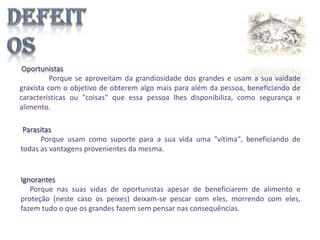Oportunistas
Porque se aproveitam da grandiosidade dos grandes e usam a sua vaidade
graxista com o objetivo de obterem algo mais para além da pessoa, beneficiando de
características ou "coisas" que essa pessoa lhes disponibiliza, como segurança e
alimento.
Parasitas
Porque usam como suporte para a sua vida uma "vítima", beneficiando de
todas as vantagens provenientes da mesma.

Ignorantes
Porque nas suas vidas de oportunistas apesar de beneficiarem de alimento e
proteção (neste caso os peixes) deixam-se pescar com eles, morrendo com eles,
fazem tudo o que os grandes fazem sem pensar nas consequências.

 