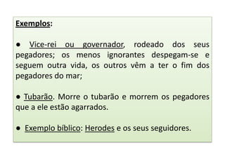 Exemplos:
● Vice-rei ou governador, rodeado dos seus
pegadores; os menos ignorantes despegam-se e
seguem outra vida, os outros vêm a ter o fim dos
pegadores do mar;

● Tubarão. Morre o tubarão e morrem os pegadores
que a ele estão agarrados.
● Exemplo bíblico: Herodes e os seus seguidores.

 