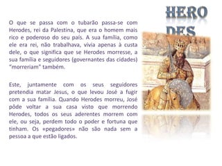 O que se passa com o tubarão passa-se com
Herodes, rei da Palestina, que era o homem mais
rico e poderoso do seu país. A sua família, como
ele era rei, não trabalhava, vivia apenas à custa
dele, o que significa que se Herodes morresse, a
sua família e seguidores (governantes das cidades)
“morreriam” também.
Este, juntamente com os seus seguidores
pretendia matar Jesus, o que levou José a fugir
com a sua família. Quando Herodes morreu, José
pôde voltar a sua casa visto que morrendo
Herodes, todos os seus aderentes morrem com
ele, ou seja, perdem todo o poder e fortuna que
tinham. Os «pegadores» não são nada sem a
pessoa a que estão ligados.

 