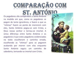 Os pegadores são comparados a Santo António
na medida em que, como os pegadores se
pegam de tanta ignorância, e fazem o que as
“vitimas” fazem ao ponto de morrerem com
eles, Santo António pegou-se com Cristo, a
Deus nosso senhor e tornou-se imortal. A
única diferença entre Santo António e os
pegadores é que estes pegadores evidenciados
no texto escolheram o caminho errado,
escolhendo as “vitimas” para se pegarem
acabando por morrer com elas enquanto
Santo António seguiu um caminho de
sabedoria, tornando-se imortal com Cristo.

 