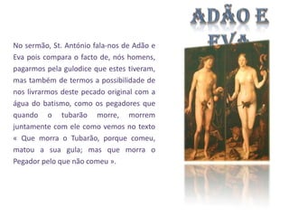 No sermão, St. António fala-nos de Adão e
Eva pois compara o facto de, nós homens,
pagarmos pela gulodice que estes tiveram,
mas também de termos a possibilidade de
nos livrarmos deste pecado original com a
água do batismo, como os pegadores que
quando o tubarão morre, morrem
juntamente com ele como vemos no texto
« Que morra o Tubarão, porque comeu,
matou a sua gula; mas que morra o
Pegador pelo que não comeu ».

 