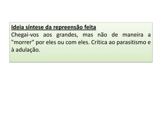 Ideia síntese da repreensão feita
Chegai-vos aos grandes, mas não de maneira a
"morrer" por eles ou com eles. Crítica ao parasitismo e
à adulação.

 