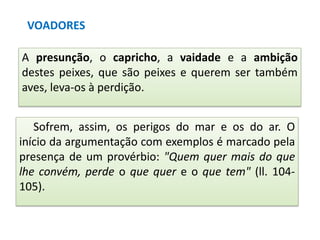 VOADORES
A presunção, o capricho, a vaidade e a ambição
destes peixes, que são peixes e querem ser também
aves, leva-os à perdição.
Sofrem, assim, os perigos do mar e os do ar. O
início da argumentação com exemplos é marcado pela
presença de um provérbio: "Quem quer mais do que
lhe convém, perde o que quer e o que tem" (ll. 104105).

 