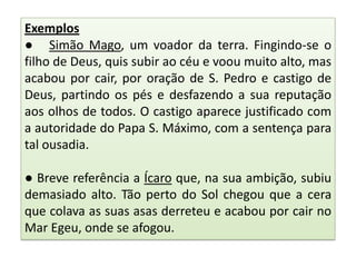 Exemplos
● Simão Mago, um voador da terra. Fingindo-se o
filho de Deus, quis subir ao céu e voou muito alto, mas
acabou por cair, por oração de S. Pedro e castigo de
Deus, partindo os pés e desfazendo a sua reputação
aos olhos de todos. O castigo aparece justificado com
a autoridade do Papa S. Máximo, com a sentença para
tal ousadia.
● Breve referência a Ícaro que, na sua ambição, subiu
demasiado alto. Tão perto do Sol chegou que a cera
que colava as suas asas derreteu e acabou por cair no
Mar Egeu, onde se afogou.

 