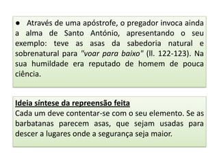 ● Através de uma apóstrofe, o pregador invoca ainda
a alma de Santo António, apresentando o seu
exemplo: teve as asas da sabedoria natural e
sobrenatural para "voar para baixo" (ll. 122-123). Na
sua humildade era reputado de homem de pouca
ciência.
Ideia síntese da repreensão feita
Cada um deve contentar-se com o seu elemento. Se as
barbatanas parecem asas, que sejam usadas para
descer a lugares onde a segurança seja maior.

 