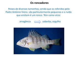 Os roncadores
Peixes de diversos tamanhos, sendo que os referidos pelo
Padre António Vieira são particularmente pequenos e o ruído
que emitem é um ronco. Têm como vício:
arrogância

soberba, orgulho

 