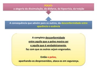 POLVO:
a alegoria da dissimulação, do disfarce, da hipocrisia, da traição

A consequência que advém para os outros, da desconformidade entre
aparência e essência

A completa desconformidade
entre aquilo que o polvo mostra ser
e aquilo que é verdadeiramente,
faz com que os outros sejam enganados.
Então o polvo,
apanhando-os desprevenidos, ataca-os em segurança.

 