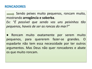 RONCADORES
Sendo peixes muito pequenos, roncam muito,
mostrando arrogância e soberba.
Ex: "É possível que sendo vos uns peixinhos tão
pequenos, haveis de ser as roncas do mar?”
● Roncam muito exatamente por serem muito
pequenos, para quererem fazer-se grandes. O
espadarte não tem essa necessidade por ter outros
argumentos. Mas Deus não quer roncadores e abate
os que muito roncam.

 