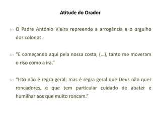 Atitude do Orador


O Padre António Vieira repreende a arrogância e o orgulho
dos colonos.



“E começando aqui pela nossa costa, (…), tanto me moveram
o riso como a ira.”



“Isto não é regra geral; mas é regra geral que Deus não quer
roncadores, e que tem particular cuidado de abater e
humilhar aos que muito roncam.”

 