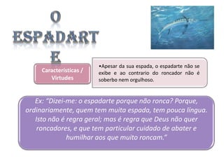Características /
Virtudes

•Apesar da sua espada, o espadarte não se
exibe e ao contrario do roncador não é
soberbo nem orgulhoso.

Ex: “Dizei-me: o espadarte porque não ronca? Porque,
ordinariamente, quem tem muita espada, tem pouca língua.
Isto não é regra geral; mas é regra que Deus não quer
roncadores, e que tem particular cuidado de abater e
humilhar aos que muito roncam.”

 