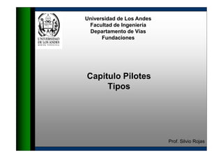 Universidad de Los Andes
 Facultad de Ingeniería
 Departamento de Vías
      Fundaciones




Capitulo Pilotes
     Tipos




                           Prof. Silvio Rojas
 